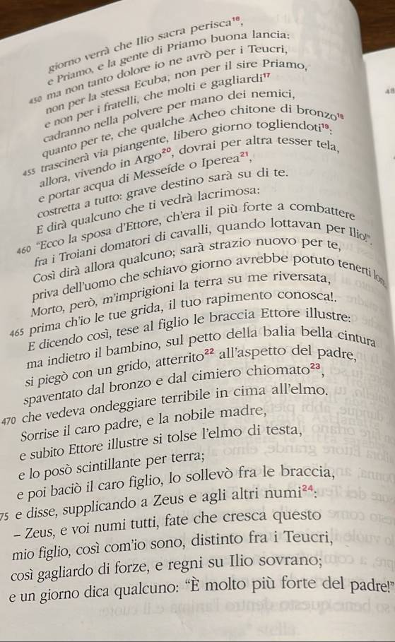 giorno verrá che Ilio sacra perisca¹,
e Príamo, e la gente di Príamo buona lancia
s ma non tanto dolore io ne avrò per i Teucri
non per la stessa Ecuba, non per il sire Priamo
48
e non per i fratelli, che molti e gagliardi'
cadranno nella polvere per mano deí nemici,
quanto per te, che qualche Acheo chitone di bronzo'
as trascinerà via piangente, libero giorno toglieno Oti 19.
allora, vivendo in Argo^(20), dovrai per altra tesser tela
e portar acqua di Messeíde o Iperea²¹,
costretta a tutto: grave destino sarà su di te
E dirá qualcuno che ti vedrá lacrimosa:
460 “Ecco la sposa d’Ettore, ch’era il più forte a combattere
fra i Troiani domatori di cavalli, quando lottavan per Ilio!",
Cosí dirá allora qualcuno; sará strazio nuovo per te,
priva dell’uomo che schiavo giorno avrebbe potuto tenerti lon
Morto, però, m'imprigioni la terra su me riversata,
465 prima ch'io le tue grida, il tuo rapimento conosca!.
E dicendo cosí, tese al figlio le braccia Ettore illustre:
ma indietro il bambino, sul petto della balia bella cintura
si piegò con un grido, atterrito^(22) all'aspetto del padre,
spaventato dal bronzo e dal cimiero chiom ato^(23)
470 che vedeva ondeggiare terribile in cima all'elmo.
Sorrise il caro padre, e la nobile madre,
e subito Ettore illustre si tolse l'elmo di testa,
e lo posò scintillante per terra;
e poi bació il caro figlio, lo sollevó fra le braccia,
7 e disse, supplicando a Zeus e agli altri numi^(24):
- Zeus, e voi numi tutti, fate che cresca questo
mio figlio, cosí com'io sono, distinto fra i Teucri,
cosí gagliardo di forze, e regni su Ilio sovrano;
e un giorno dica qualcuno: “È molto più forte del padre!”