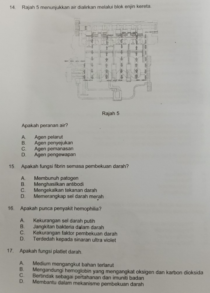 Rajah 5 menunjukkan air dialirkan melalui blok enjin kereta.
Rajah 5
Apakah peranan air?
A. Agen pelarut
B. Agen penyejukan
C. Agen pemanasan
D. Agen pengewapan
15. Apakah fungsi fibrin semasa pembekuan darah?
A. Membunuh patogen
B. Menghasilkan antibodi
C. Mengekalkan tekanan darah
D. Memerangkap sel darah merah
16. Apakah punca penyakit hemophilia?
A. Kekurangan sel darah putih
B. Jangkitan bakteria dalam darah
C. Kekurangan faktor pembekuan darah
D. Terdedah kepada sinaran ultra violet
17. Apakah fungsi platlet darah.
A. Medium mengangkut bahan terlarut
B. Mengandungi hemoglobin yang mengangkat oksigen dan karbon dioksida
C. Bertindak sebagai pertahanan dan imuniti badan
D. Membantu dalam mekanisme pembekuan darah