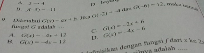 A. 3to 4 D. bayan
B. f(-5)=-11
9 Diketahui G(x)=ax+b. Jika G(-2)=-4 dan G(-6)=12 , maka bentuk
fungsi G adalah ....
C. G(x)=-2x+6
A. G(x)=-4x+12 D. G(x)=-4x-6
B. G(x)=-4x-12
e i an dengan fungsi dari x k e 
ln ya adalah .....