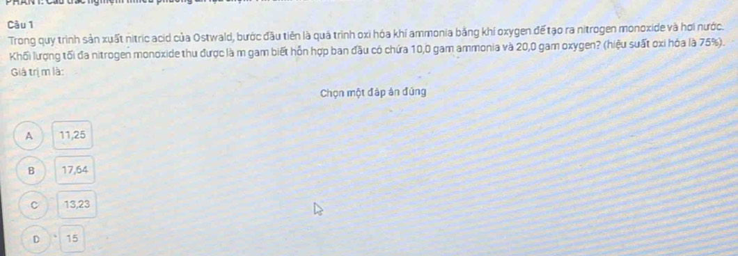 Cầu 1
Trong quy trình sản xuất nitric acid của Ostwald, bước đầu tiên là quá trình oxi hóa khí ammonia bằng khí oxygen đế tạo ra nitrogen monoxide và hơi nước.
Khối lượng tối đa nitrogen monoxide thu được là m gam biết hỗn hợp ban đầu có chứa 10,0 gam ammonia và 20,0 gam oxygen? (hiệu suất oxi hóa là 75%).
Giá trị m là:
Chọn một đáp án đúng
A 11,25
B 17,64
C 13,23
D 15