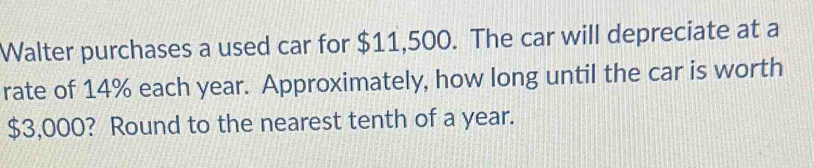 Walter purchases a used car for $11,500. The car will depreciate at a 
rate of 14% each year. Approximately, how long until the car is worth
$3,000? Round to the nearest tenth of a year.