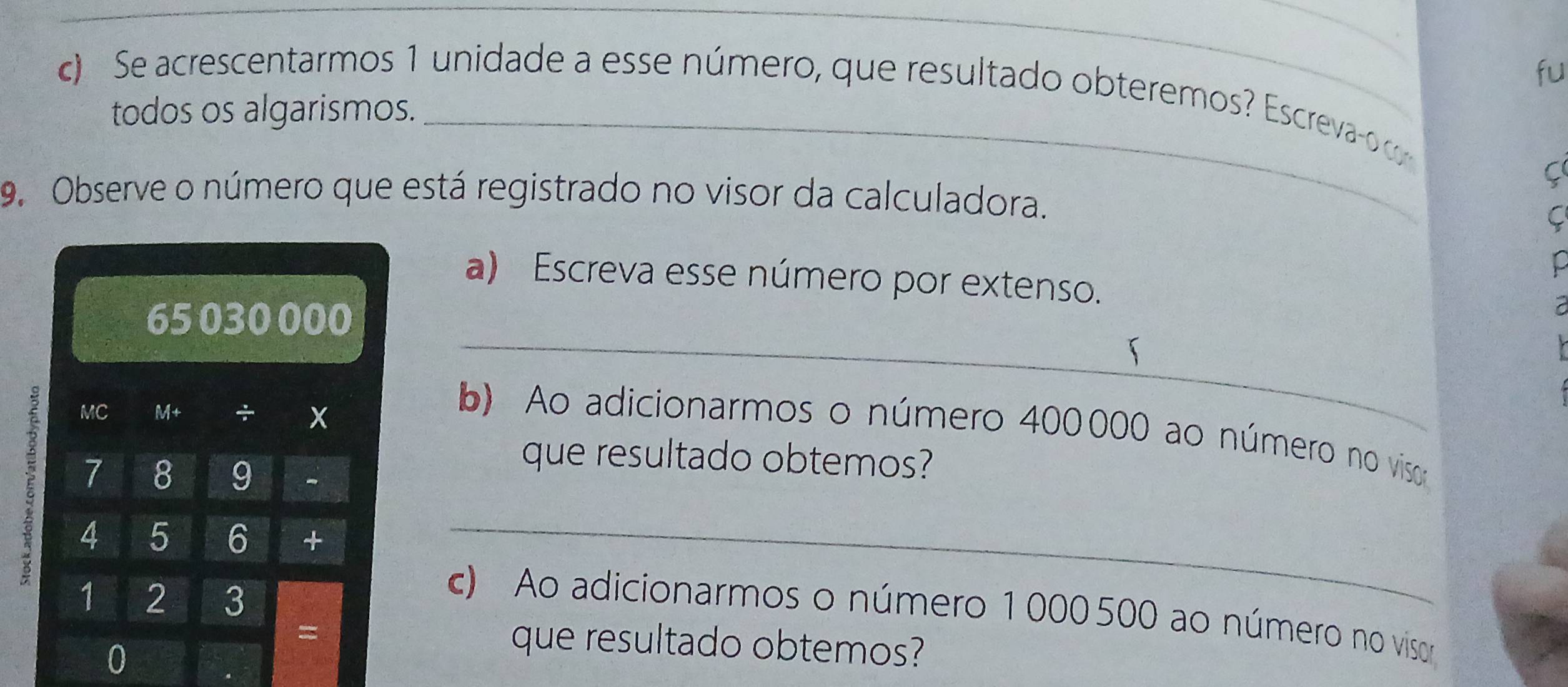 fu 
c) Se acrescentarmos 1 unidade a esse número, que resultado obteremos? Escreva- c 
todos os algarismos. 
_ 
9. Observe o número que está registrado no visor da calculadora. 
C 
a) Escreva esse número por extenso.
65 030000
【 

1 MC X 
M+ ÷ 
_ 
b) Ao adicionarmos o número 400000 ao número no vissoo 
que resultado obtemos?
7 8 9 -
5 4 5 6 +_
1 2 3
c) Ao adicionarmos o número 1000500 ao número no visor 
= 
0 
que resultado obtemos?