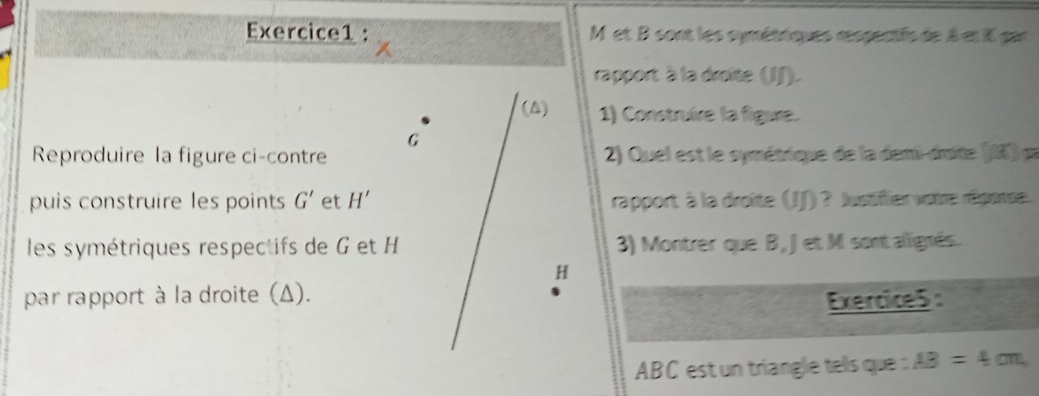 M et B sont les symétriques respertfs de A et I par 
rapport à la droite (JJ). 
(A) 1) Construire la figure.
G
Reproduire la figure ci-contre 2) Quel est le symétrique de la demi-druite (I) pa 
puis construire les points G' et H' rapport à la droîte (JJ) ? Justiffier votre réporse. 
les symétriques respectifs de G et H 3) Montrer que B, Jet M sontallignés.
H
par rapport à la droite (Δ). 
Exercice5 :
ABC est un triangle tels que : AB=4cm,