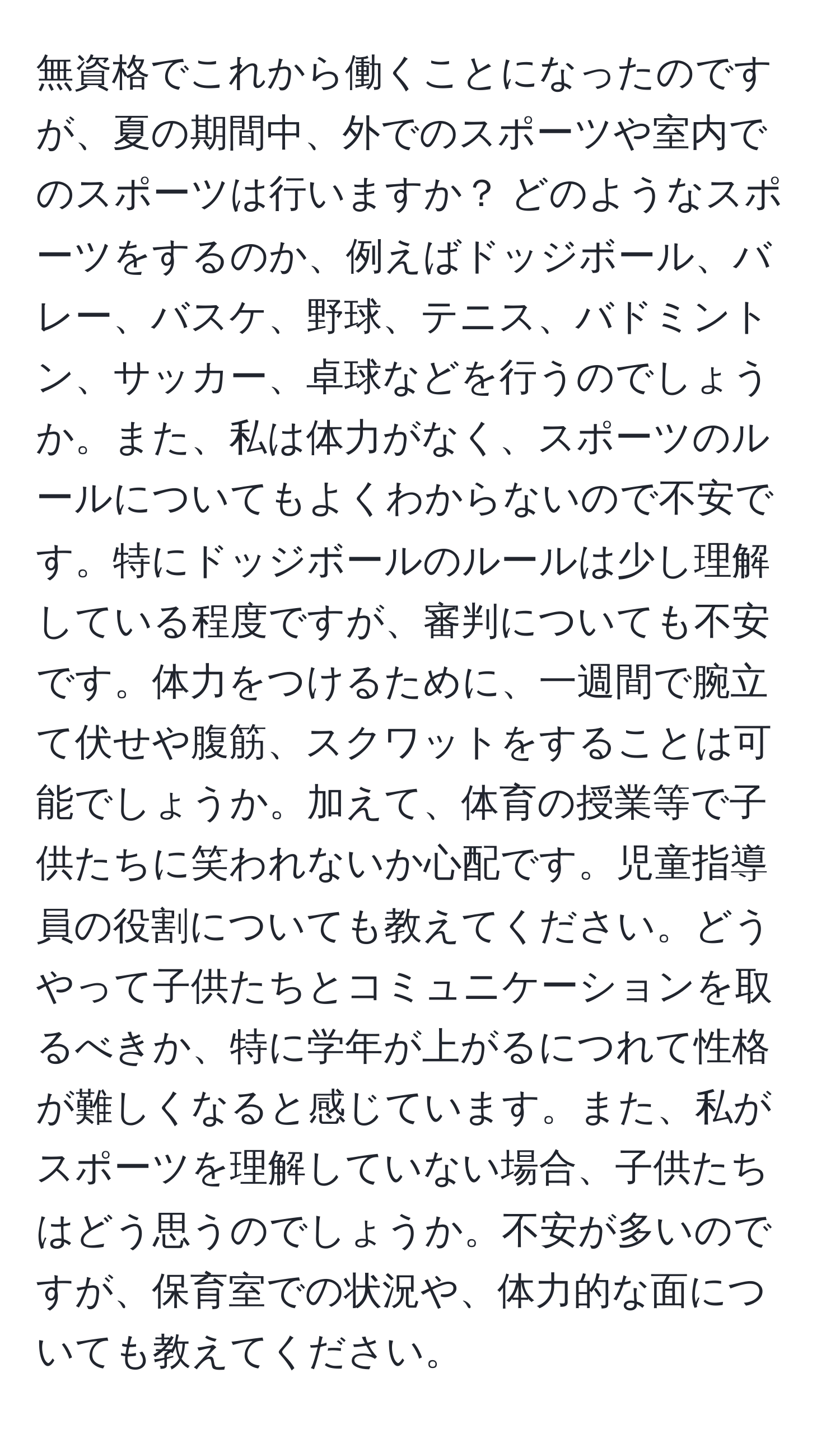 無資格でこれから働くことになったのですが、夏の期間中、外でのスポーツや室内でのスポーツは行いますか？ どのようなスポーツをするのか、例えばドッジボール、バレー、バスケ、野球、テニス、バドミントン、サッカー、卓球などを行うのでしょうか。また、私は体力がなく、スポーツのルールについてもよくわからないので不安です。特にドッジボールのルールは少し理解している程度ですが、審判についても不安です。体力をつけるために、一週間で腕立て伏せや腹筋、スクワットをすることは可能でしょうか。加えて、体育の授業等で子供たちに笑われないか心配です。児童指導員の役割についても教えてください。どうやって子供たちとコミュニケーションを取るべきか、特に学年が上がるにつれて性格が難しくなると感じています。また、私がスポーツを理解していない場合、子供たちはどう思うのでしょうか。不安が多いのですが、保育室での状況や、体力的な面についても教えてください。