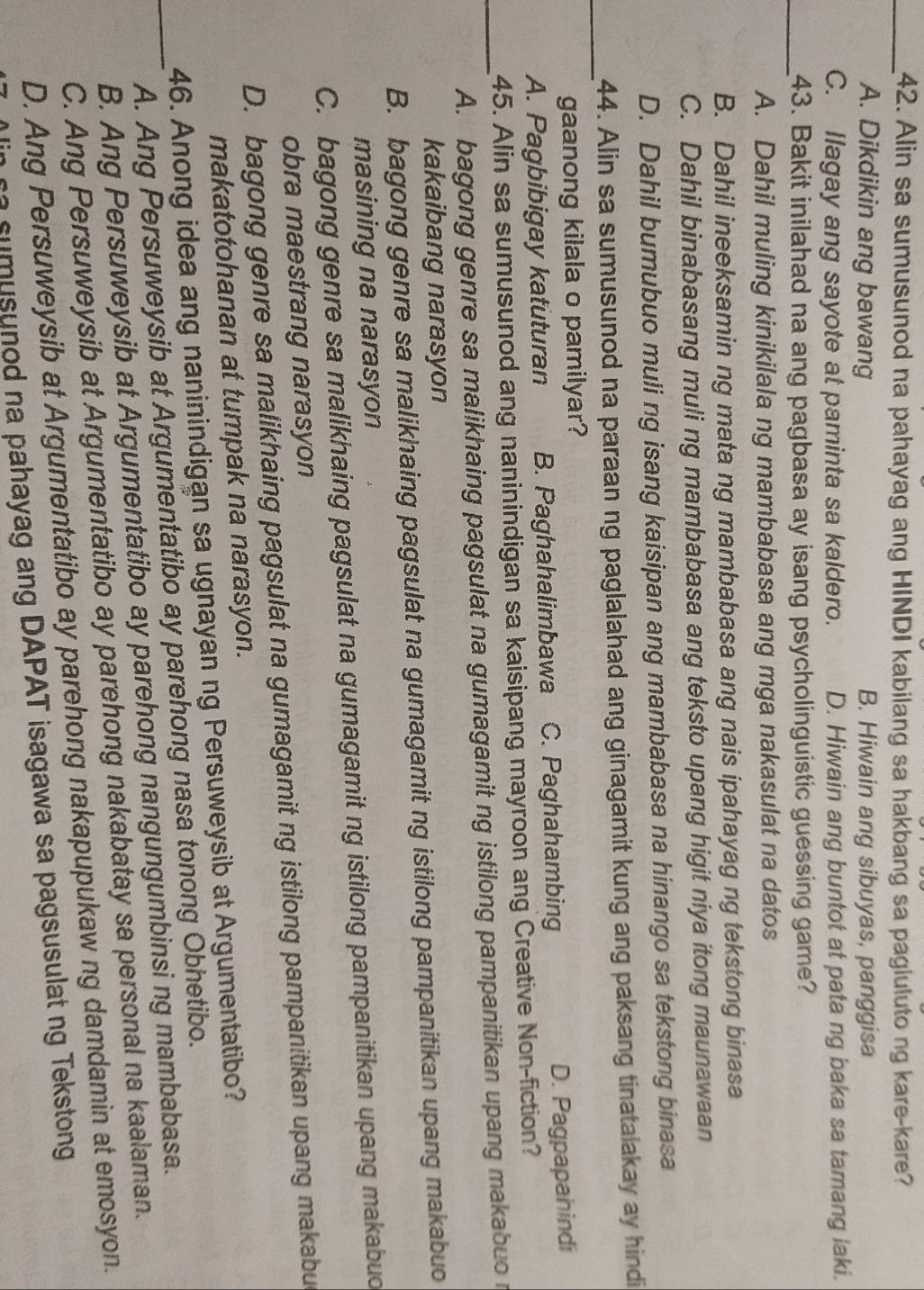 Alin sa sumusunod na pahayag ang HINDI kabilang sa hakbang sa pagiuluto ng kare-kare?
A. Dikdikin ang bawang B. Hiwain ang sibuyas, panggisa
C. Ilagay ang sayote at paminta sa kaldero. D. Hiwain ang buntot at pata ng baka sa tamang laki.
_43. Bakit inilahad na ang pagbasa ay isang psycholinguistic guessing game?
A. Dahil muling kinikilala ng mambabasa ang mga nakasulat na datos
B. Dahil ineeksamin ng mata ng mambabasa ang nais ipahayag ng tekstong binasa
C. Dahil binabasang muli ng mambabasa ang teksto upang higit niya itong maunawaan
D. Dahil bumubuo muli ng isang kaisipan ang mambabasa na hinango sa tekstong binasa
_
44. Alin sa sumusunod na paraan ng paglalahad ang ginagamit kung ang paksang tinatalakay ay hindi
gaanong kilala o pamilyar?
A. Pagbibigay katuturan B. Paghahalimbawa C. Paghahambing
D. Pagpapanindi
45. Alin sa sumusunod ang naninindigan sa kaisipang mayroon ang Creative Non-fiction?
_A. bagong genre sa malikhaing pagsulat na gumagamit ng istilong pampanitikan upang makabuo r
kakaibang narasyon
B. bagong genre sa malikhaing pagsulat na gumagamit ng istilong pampanitikan upang makabuo
masining na narasyon
C. bagong genre sa malikhaing pagsulat na gumagamit ng istilong pampanitikan upang makabuo
obra maestrang narasyon
D. bagong genre sa malikhaing pagsulat na gumagamit ng istilong pampanitikan upang makabu
makatotohanan at tumpak na narasyon.
46. Anong idea ang naninindigan sa ugnayan ng Persuweysib at Argumentatibo?
A. Ang Persuweysib at Argumentatibo ay parehong nasa tonong Obhetibo.
_B. Ang Persuweysib at Argumentatibo ay parehong nangungumbinsi ng mambabasa.
C. Ang Persuweysib at Argumentatibo ay parehong nakabatay sa personal na kaalaman.
D. Ang Persuweysib at Argumentatibo ay parehong nakapupukaw ng damdamin at emosyon.
u sunod na pahayag ang DAPAT isagawa sa pagsusulat ng Tekstong