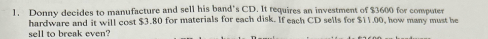 Donny decides to manufacture and sell his band’s CD. It requires an investment of $3600 for computer 
hardware and it will cost $3.80 for materials for each disk. If each CD sells for $11.00, how many must he 
sell to break even?