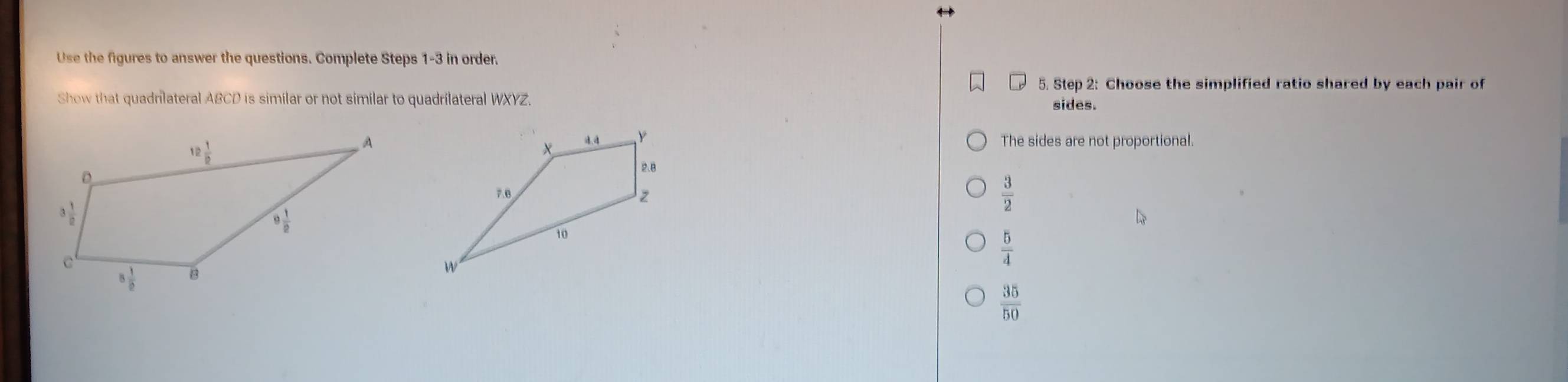 Use the figures to answer the questions. Complete Steps 1-3 in order.
5. Step 2: Choose the simplified ratio shared by each pair of
Show that quadrlateral ABCD is similar or not similar to quadrilateral WXYZ. sides.
The sides are not proportional.
 3/2 
 5/4 
 35/50 