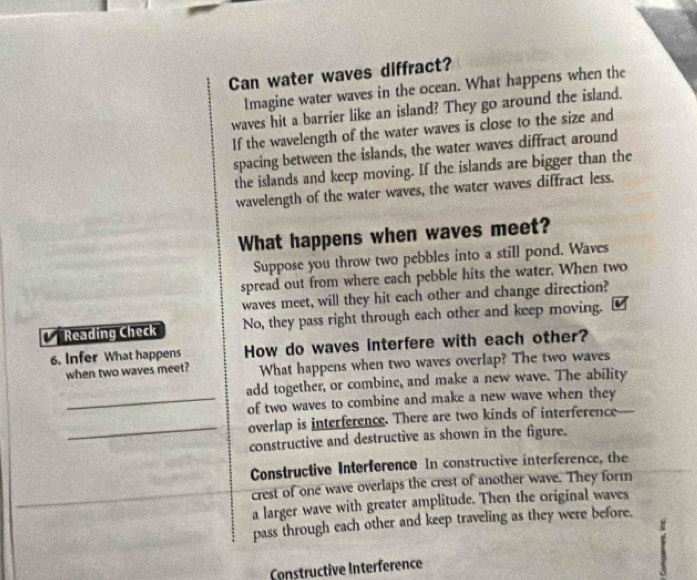 Can water waves diffract?
Imagine water waves in the ocean. What happens when the
waves hit a barrier like an island? They go around the island.
If the wavelength of the water waves is close to the size and
spacing between the islands, the water waves diffract around
the islands and keep moving. If the islands are bigger than the
wavelength of the water waves, the water waves diffract less.
What happens when waves meet?
Suppose you throw two pebbles into a still pond. Waves
spread out from where each pebble hits the water. When two
waves meet, will they hit each other and change direction?
Reading Check No, they pass right through each other and keep moving.
6. Infer What happens How do waves interfere with each other?
when two waves meet? What happens when two waves overlap? The two waves
add together, or combine, and make a new wave. The ability
_of two waves to combine and make a new wave when they
_overlap is interference. There are two kinds of interference
constructive and destructive as shown in the figure.
Constructive Interference In constructive interference, the
crest of one wave overlaps the crest of another wave. They form
a larger wave with greater amplitude. Then the original waves
pass through each other and keep traveling as they were before.
Constructive Interference