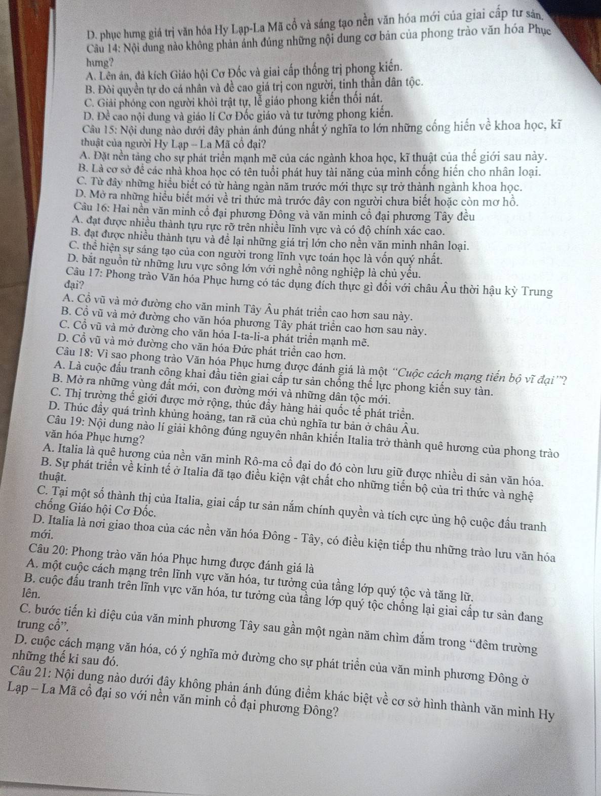 D. phục hưng giá trị văn hóa Hy Lạp-La Mã cổ và sáng tạo nền văn hóa mới của giai cấp tư sản
Cầu 14: Nội dung nào không phản ánh đúng những nội dung cơ bản của phong trào văn hóa Phục
hung?
A. Lên án, đá kích Giáo hội Cơ Đốc và giai cấp thống trị phong kiến.
B. Đòi quyền tự do cá nhân và đề cao giá trị con người, tinh thần dân tộc.
C. Giải phóng con người khỏi trật tự, lễ giáo phong kiến thối nát.
D. Đề cao nội dung và giáo lí Cơ Đốc giáo và tư tưởng phong kiến.
Câu 15: Nội dung nào dưới đây phản ảnh đúng nhất ý nghĩa to lớn những cống hiến về khoa học, kĩ
thuật của người Hy Lạp - La Mã cổ đại?
A. Đặt nền tảng cho sự phát triển mạnh mẽ của các ngành khoa học, kĩ thuật của thế giới sau này.
B. Là cơ sở để các nhà khoa học có tên tuổi phát huy tài năng của mình cống hiến cho nhân loại.
C. Từ đây những hiểu biết có từ hàng ngàn năm trước mới thực sự trở thành ngành khoa học.
D. Mở ra những hiểu biết mới về tri thức mà trước đây con người chưa biết hoặc còn mơ hồ.
Cầu 16: Hai nền văn minh cổ đại phương Đông và văn minh cổ đại phương Tây đều
A. đạt được nhiều thành tựu rực rỡ trên nhiều lĩnh vực và có độ chính xác cao.
B. đạt được nhiều thành tựu và đề lại những giá trị lớn cho nền văn minh nhân loại.
C. thể hiện sự sáng tạo của con người trong lĩnh vực toán học là vốn quý nhất.
D. bắt nguồn từ những lưu vực sông lớn với nghề nông nghiệp là chủ yếu.
Câu 17: Phong trào Văn hóa Phục hưng có tác dụng đích thực gì đối với châu Âu thời hậu kỳ Trung
đại?
A. Cổ vũ và mở đường cho văn minh Tây Âu phát triển cao hơn sau này.
B. Cổ vũ và mở đường cho văn hóa phương Tây phát triển cao hơn sau này.
C. Cổ vũ và mở đường cho văn hóa I-ta-li-a phát triển mạnh mẽ.
D. Cổ vũ và mở đường cho văn hóa Đức phát triển cao hơn.
Câu 18: Vì sao phong trào Văn hóa Phục hưng được đánh giá là một “Cuộc cách mạng tiến bộ vĩ đại”?
A. Là cuộc đấu tranh công khai đầu tiên giai cấp tư sản chống thế lực phong kiến suy tàn.
B. Mở ra những vùng đất mới, con đường mới và những dân tộc mới.
C. Thị trường thế giới được mở rộng, thúc đầy hàng hải quốc tế phát triển.
D. Thúc đầy quá trình khủng hoảng, tan rã của chủ nghĩa tư bản ở châu Âu.
Câu 19: Nội dung nào lí giải không đúng nguyên nhân khiến Italia trở thành quê hương của phong trào
văn hóa Phục hưng?
A. Italia là quê hương của nền văn minh Rô-ma cổ đại do đó còn lưu giữ được nhiều di sản văn hóa.
thuật.
B. Sự phát triển về kinh tế ở Italia đã tạo điều kiện vật chất cho những tiến bộ của tri thức và nghệ
C. Tại một số thành thị của Italia, giai cấp tư sản nắm chính quyền và tích cực ủng hộ cuộc đấu tranh
chống Giáo hội Cơ Đốc.
mới.
D. Italia là nơi giao thoa của các nền văn hóa Đông - Tây, có điều kiện tiếp thu những trào lưu văn hóa
Câu 20: Phong trào văn hóa Phục hưng được đánh giá là
A. một cuộc cách mạng trên lĩnh vực văn hóa, tư tưởng của tầng lớp quý tộc và tăng lữ.
lên.
B. cuộc đấu tranh trên lĩnh vực văn hóa, tư tưởng của tầng lớp quý tộc chống lại giai cấp tư sản đang
trung cổ”.
C. bước tiến kì diệu của văn minh phương Tây sau gần một ngàn năm chìm đắm trong “đêm trường
những thế ki sau đó.
D. cuộc cách mạng văn hóa, có ý nghĩa mở đường cho sự phát triển của văn minh phương Đông ở
Câu 21: Nội dung nào dưới đây không phản ánh đúng điểm khác biệt về cơ sở hình thành văn minh Hy
Lạp - La Mã cổ đại so với nền văn minh cổ đại phương Đông?