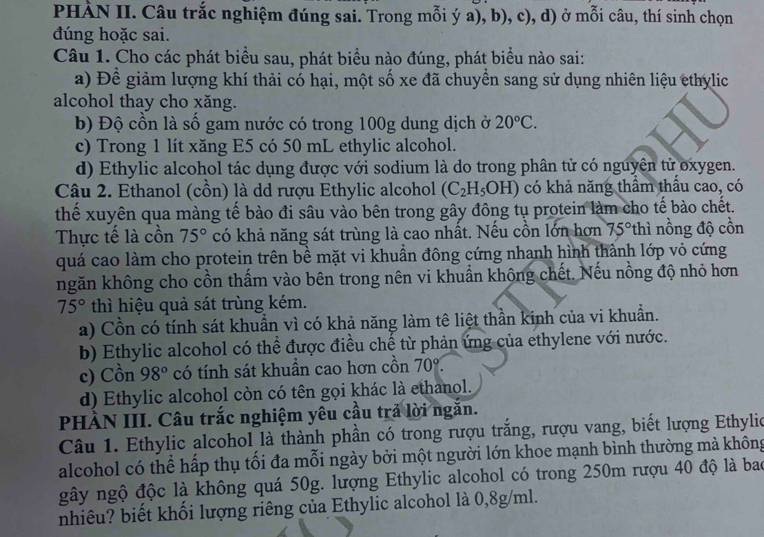 PHÀN II. Câu trắc nghiệm đúng sai. Trong mỗi ý a), b), c), d) ở mỗi câu, thí sinh chọn
đúng hoặc sai.
Câu 1. Cho các phát biểu sau, phát biểu nào đúng, phát biểu nào sai:
a) Để giảm lượng khí thải có hại, một số xe đã chuyển sang sử dụng nhiên liệu ethylic
alcohol thay cho xăng.
b) Độ cồn là số gam nước có trong 100g dung dịch ở 20°C.
c) Trong 1 lít xăng E5 có 50 mL ethylic alcohol.
d) Ethylic alcohol tác dụng được với sodium là do trong phân tử có nguyên tử oxygen.
Câu 2. Ethanol (cồn) là dd rượu Ethylic alcohol (C_2H_5OH) có khả năng thầm thấu cao, có
thế xuyên qua màng tế bào đi sâu vào bên trong gây đông tụ protein làm cho tế bào chết.
Thực tế là cồn 75° có khả năng sát trùng là cao nhất. Nếu cồn lớn hơn 75° th  n ng độ cồn
quá cao làm cho protein trên bề mặt vi khuẩn đông cứng nhạnh hình thành lớp vỏ cứng
ngăn không cho cồn thấm vào bên trong nên vi khuẩn khộng chết. Nếu nồng độ nhỏ hơn
75° thì hiệu quả sát trùng kém.
a) Cồn có tính sát khuẩn vì có khả năng làm tê liệt thần kinh của vi khuẩn.
b) Ethylic alcohol có thể được điều chế từ phản ứng của ethylene với nước.
c) Cồn 98° có tính sát khuần cao hơn cồn 70°.
d) Ethylic alcohol còn có tên gọi khác là ethanol.
PHÀN III. Câu trắc nghiệm yêu cầu trả lời ngắn.
Câu 1. Ethylic alcohol là thành phần có trong rượu trắng, rượu vang, biết lượng Ethylio
alcohol có thể hấp thụ tối đa mỗi ngày bởi một người lớn khoe mạnh bình thường mà không
gây ngộ độc là không quá 50g. lượng Ethylic alcohol có trong 250m rượu 40 độ là bao
nhiêu? biết khối lượng riêng của Ethylic alcohol là 0,8g/ml.