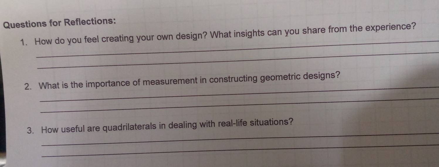 Questions for Reflections: 
_ 
1. How do you feel creating your own design? What insights can you share from the experience? 
_ 
_ 
2. What is the importance of measurement in constructing geometric designs? 
_ 
_ 
3. How useful are quadrilaterals in dealing with real-life situations? 
_