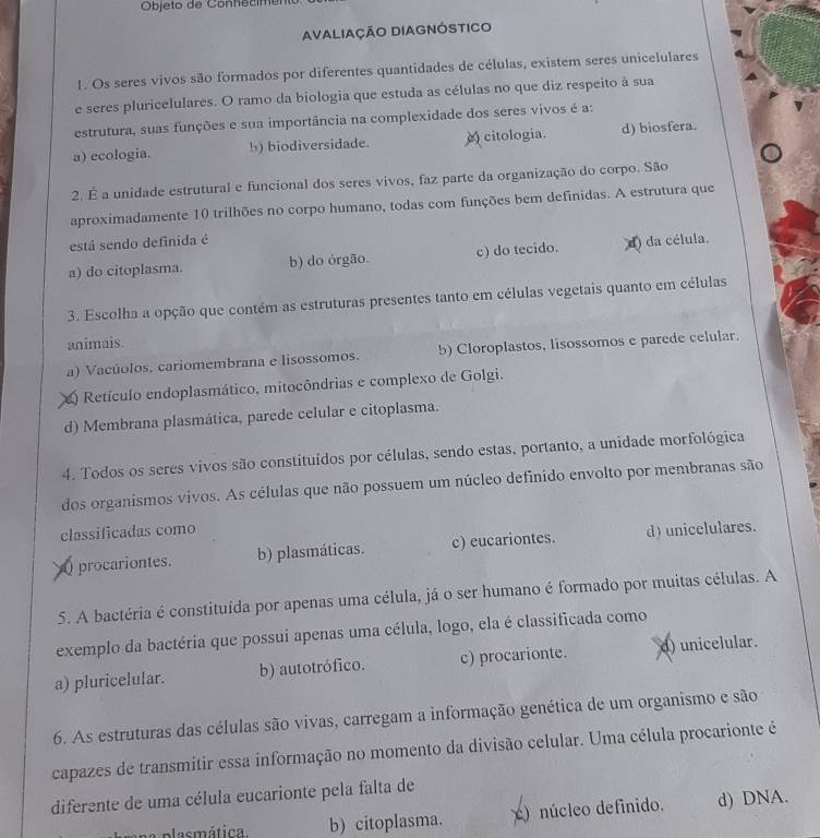 Objeto de Conhecimer
AvaliaçÃo DIAgnóstICo
1. Os seres vivos são formados por diferentes quantidades de células, existem seres unicelulares
e seres pluricelulares. O ramo da biologia que estuda as células no que diz respeito à sua
estrutura, suas funções e sua importância na complexidade dos seres vivos é a:
a) ecologia. b) biodiversidade. citologia. d) biosfera.
2. É a unidade estrutural e funcional dos seres vivos, faz parte da organização do corpo. São
aproximadamente 10 trilhões no corpo humano, todas com funções bem definidas. A estrutura que
está sendo definida é
a) do citoplasma. b) do órgão. c) do tecido. d) da célula.
3. Escolha a opção que contém as estruturas presentes tanto em células vegetais quanto em células
animais.
a) Vacúolos. cariomembrana e lisossomos. 5) Cloroplastos, lisossomos e parede celular.
O Retículo endoplasmático, mitocôndrias e complexo de Golgi.
d) Membrana plasmática, parede celular e citoplasma.
4. Todos os seres vivos são constituídos por células, sendo estas, portanto, a unidade morfológica
dos organismos vivos. As células que não possuem um núcleo definido envolto por membranas são
classificadas como d) unicelulares.
( procariontes. b) plasmáticas. c) eucariontes.
5. A bactéria é constituída por apenas uma célula, já o ser humano é formado por muitas células. A
exemplo da bactéria que possui apenas uma célula, logo, ela é classificada como
a) pluricelular. b) autotrófico. c) procarionte. d) unicelular.
6. As estruturas das células são vivas, carregam a informação genética de um organismo e são
capazes de transmitir essa informação no momento da divisão celular. Uma célula procarionte é
diferente de uma célula eucarionte pela falta de
plasmática. b) citoplasma. )núcleo definido. d) DNA.