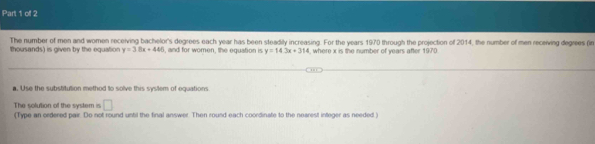 The number of men and women receiving bachelor's degrees each year has been steadily increasing. For the years 1970 through the projection of 2014, the number of men receiving degrees (in 
thousands) is given by the equation y=38x+440 , and for women, the equation is y=14.3x+314 , where x is the number of years after 1970
a. Use the substitution method to solve this system of equations 
□ 
The solution of the system is (Type an ordered pair. Do not round until the final answer. Then round each coordinate to the nearest integer as needed )