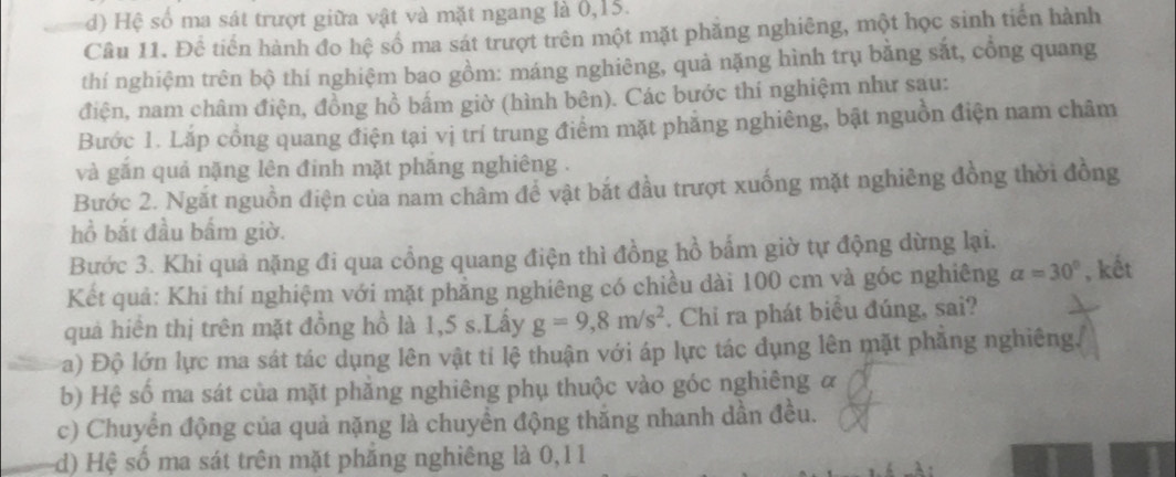 d) Hệ số ma sát trượt giữa vật và mặt ngang là 0, 15.
Câu 11. Đề tiến hành đo hệ số ma sát trượt trên một mặt phăng nghiêng, một học sinh tiến hành
thí nghiệm trên bộ thí nghiệm bao gồm: máng nghiêng, quả nặng hình trụ bằng sắt, cổng quang
điện, nam châm điện, đồng hồ bắm giờ (hình bên). Các bước thí nghiệm như sau:
Bước 1. Lắp cổng quang điện tại vị trí trung điểm mặt phẳng nghiêng, bật nguồn điện nam châm
và gắn quả nặng lên đinh mặt phăng nghiêng .
Bước 2. Ngắt nguồn điện của nam châm để vật bắt đầu trượt xuống mặt nghiêng đồng thời đồng
hồ bắt đầu bấm giờ.
Bước 3. Khi quả nặng đi qua cổng quang điện thì đồng hồ bấm giờ tự động dừng lại.
Kết quả: Khi thí nghiệm với mặt phẳng nghiêng có chiều dài 100 cm và góc nghiêng alpha =30° , kết
quả hiển thị trên mặt đồng hồ là 1,5 s.Lấy g=9,8m/s^2. Chi ra phát biểu đúng, sai?
a) Độ lớn lực ma sát tác dụng lên vật tỉ lệ thuận với áp lực tác dụng lên mặt phăng nghiêng.
b) Hệ số ma sát của mặt phẳng nghiêng phụ thuộc vào góc nghiêng α
c) Chuyển động của quả nặng là chuyển động thắng nhanh dần đều.
(d) Hệ số ma sát trên mặt phăng nghiêng là 0, 11