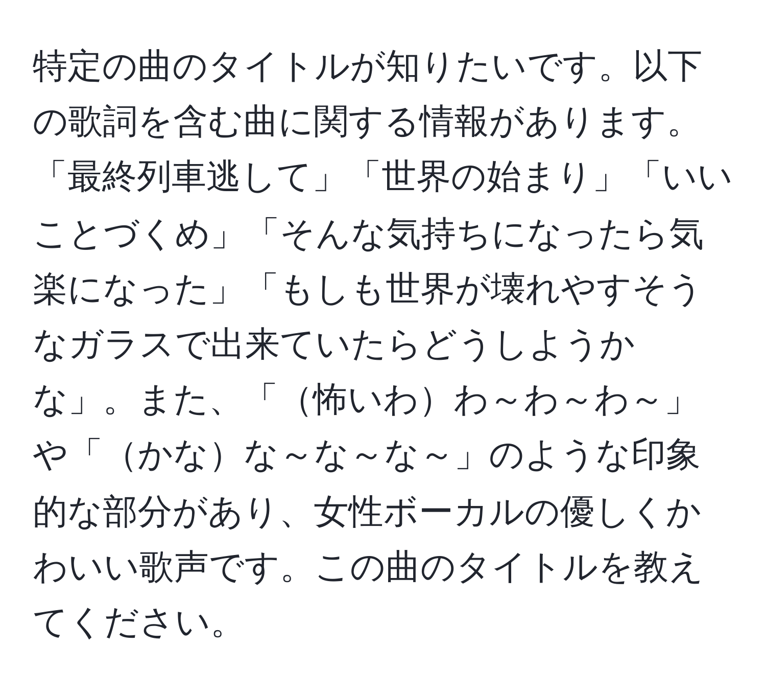 特定の曲のタイトルが知りたいです。以下の歌詞を含む曲に関する情報があります。「最終列車逃して」「世界の始まり」「いいことづくめ」「そんな気持ちになったら気楽になった」「もしも世界が壊れやすそうなガラスで出来ていたらどうしようかな」。また、「怖いわわ～わ～わ～」や「かなな～な～な～」のような印象的な部分があり、女性ボーカルの優しくかわいい歌声です。この曲のタイトルを教えてください。