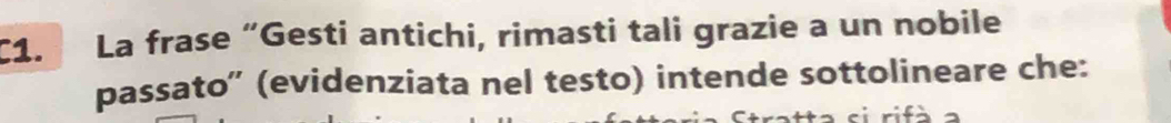 C1. La frase “Gesti antichi, rimasti tali grazie a un nobile 
passato'' (evidenziata nel testo) intende sottolineare che: