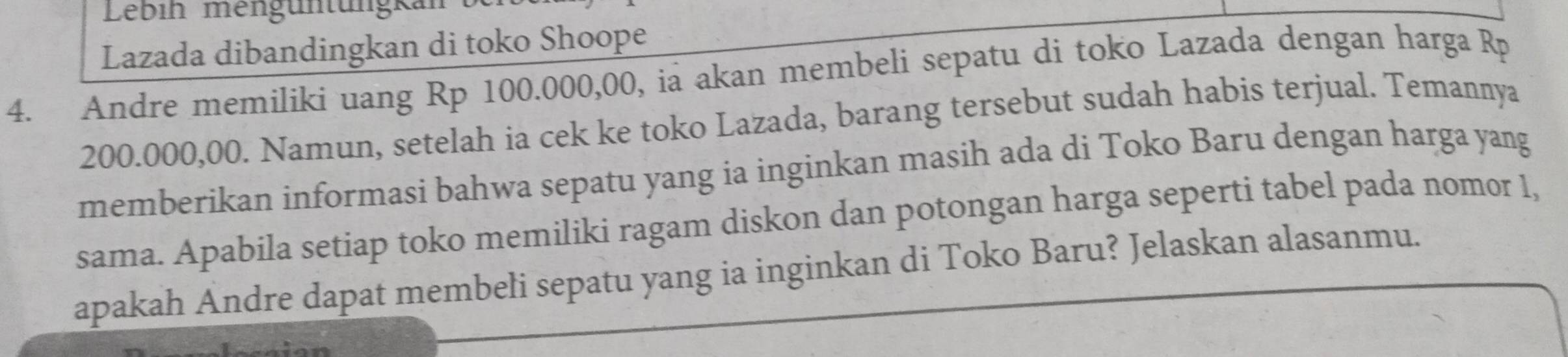 Lebih mengüntüngk 
Lazada dibandingkan di toko Shoope 
4. Andre memiliki uang Rp 100.000,00, ia akan membeli sepatu di toko Lazada dengan harga Rp
200.000,00. Namun, setelah ia cek ke toko Lazada, barang tersebut sudah habis terjual. Temannya 
memberikan informasi bahwa sepatu yang ia inginkan masih ada di Toko Baru dengan harga yang 
sama. Apabila setiap toko memiliki ragam diskon dan potongan harga seperti tabel pada nomor 1, 
apakah Andre dapat membeli sepatu yang ia inginkan di Toko Baru? Jelaskan alasanmu.