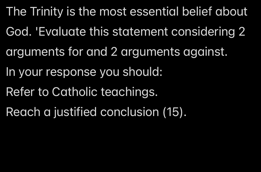 The Trinity is the most essential belief about 
God. 'Evaluate this statement considering 2
arguments for and 2 arguments against. 
In your response you should: 
Refer to Catholic teachings. 
Reach a justified conclusion (15).