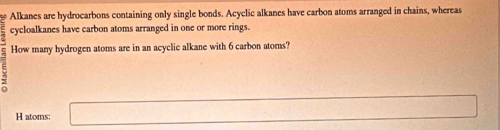 Alkanes are hydrocarbons containing only single bonds. Acyclic alkanes have carbon atoms arranged in chains, whereas 
cycloalkanes have carbon atoms arranged in one or more rings. 
ξ 
How many hydrogen atoms are in an acyclic alkane with 6 carbon atoms? 
H atoms: