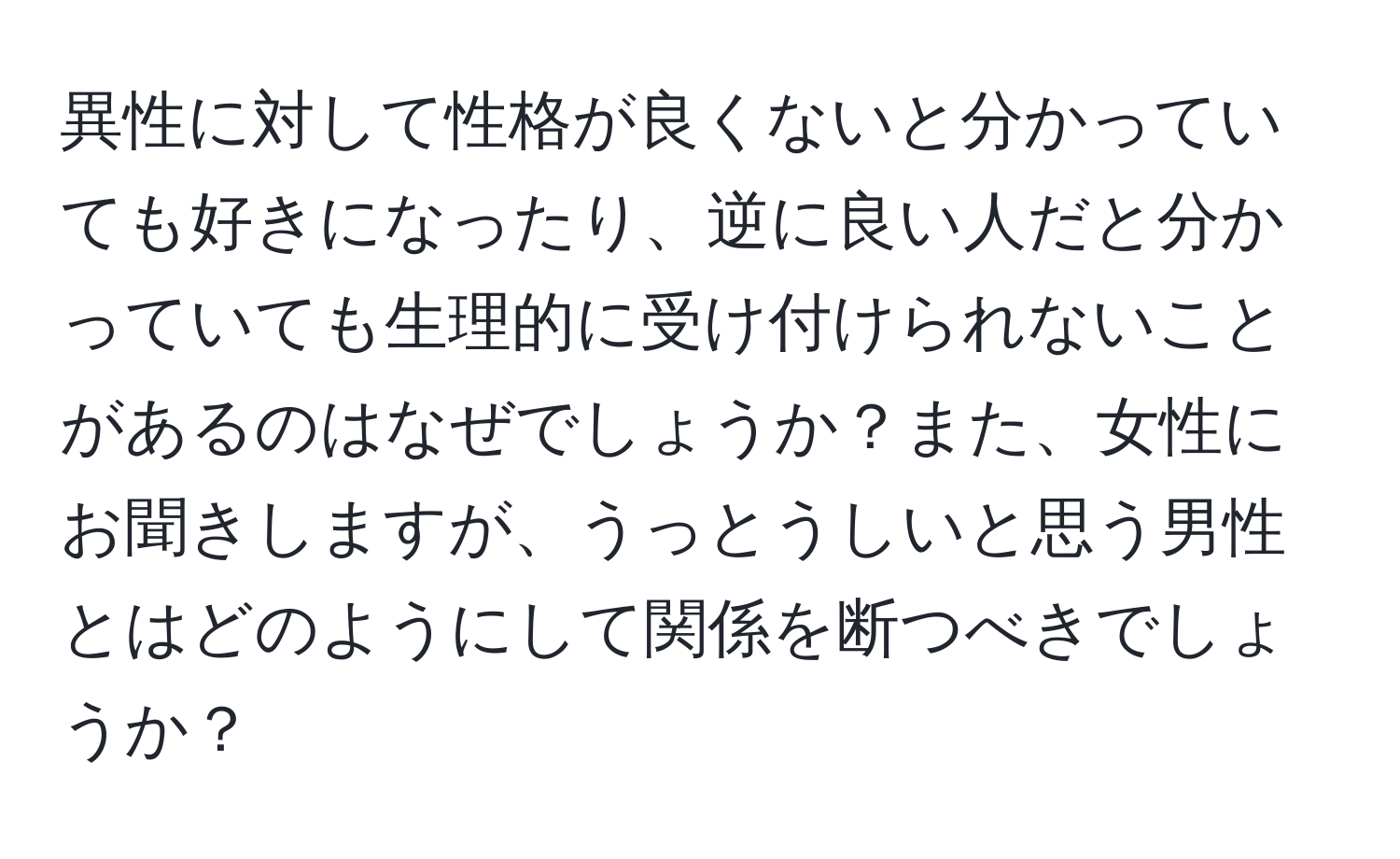 異性に対して性格が良くないと分かっていても好きになったり、逆に良い人だと分かっていても生理的に受け付けられないことがあるのはなぜでしょうか？また、女性にお聞きしますが、うっとうしいと思う男性とはどのようにして関係を断つべきでしょうか？