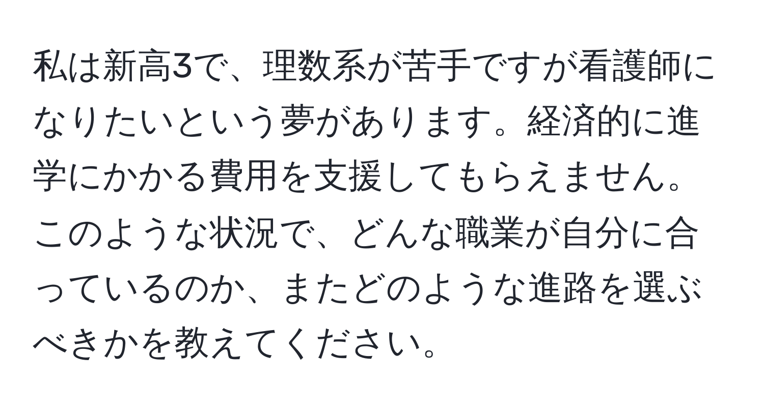 私は新高3で、理数系が苦手ですが看護師になりたいという夢があります。経済的に進学にかかる費用を支援してもらえません。このような状況で、どんな職業が自分に合っているのか、またどのような進路を選ぶべきかを教えてください。