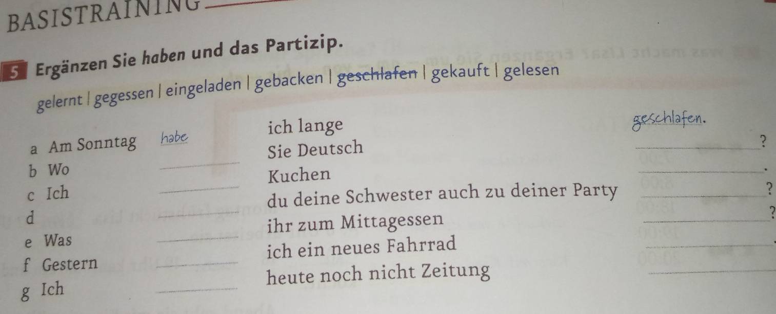 BASISTRAINING
Se Ergänzen Sie haben und das Partizip.
gelernt | gegessen | eingeladen | gebacken | geschlafen | gekauft | gelesen
ich lange
a Am Sonntag habe
Sie Deutsch
_?
b Wo
_
Kuchen
_、
c Ich __?
_
du deine Schwester auch zu deiner Party
d
_
ihr zum Mittagessen
_
e Was
f Gestern _ich ein neues Fahrrad
_
_
heute noch nicht Zeitung
_
g Ich