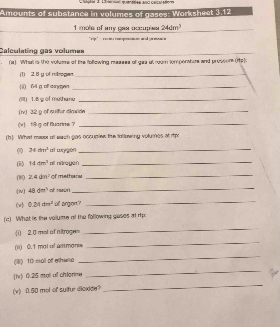 Chapter 3: Chemical quantities and calculations 
Amounts of substance in volumes of gases: Worksheet 3.12 
1 mole of any gas occupies 24dm^3
‘rtp’ - room temperature and pressure 
Calculating gas volumes 
_ 
(a) What is the volume of the following masses of gas at room temperature and pressure (rtp): 
(i) 2.8 g of nitrogen_ 
(ii) 64 g of oxygen_ 
(iii) 1.6 g of methane_ 
(iv) 32 g of sulfur dioxide_ 
(v) 19 g of fluorine ? 
_ 
(b) What mass of each gas occupies the following volumes at rtp: 
(i) 24dm^3 of oxygen 
_ 
(ii) 14dm^3 of nitrogen 
_ 
(iii) 2.4dm^3 of methane 
_ 
(iv) 48dm^3 of neon 
_ 
(v) 0.24dm^3 of argon? 
_ 
(c) What is the volume of the following gases at rtp: 
(i) 2.0 mol of nitrogen 
_ 
(ii) 0.1 mol of ammonia 
_ 
(iii) 10 mol of ethane 
_ 
(iv) 0.25 mol of chlorine 
_ 
(v) 0.50 mol of sulfur dioxide? 
_