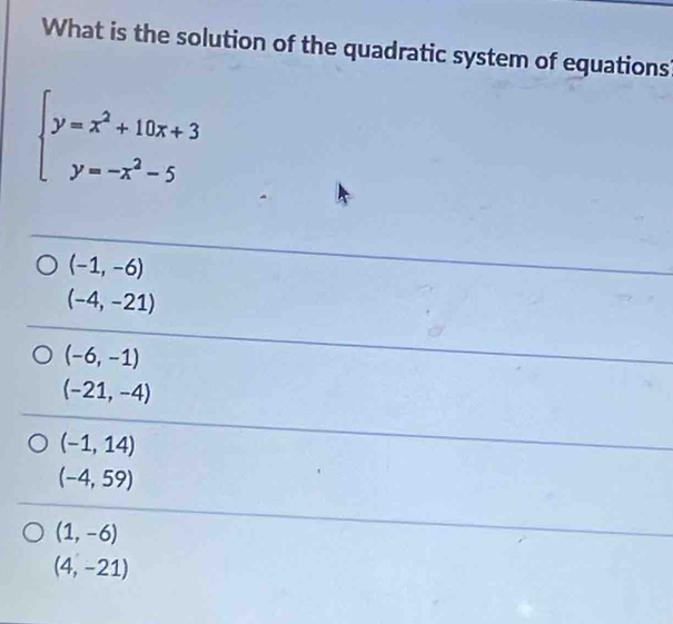 What is the solution of the quadratic system of equations
beginarrayl y=x^2+10x+3 y=-x^2-5endarray.
(-1,-6)
(-4,-21)
(-6,-1)
(-21,-4)
(-1,14)
(-4,59)
(1,-6)
(4,-21)