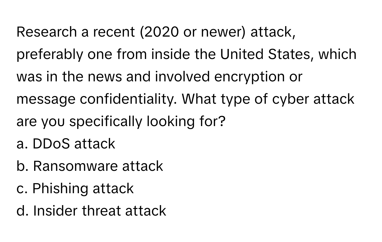 Research a recent (2020 or newer) attack, preferably one from inside the United States, which was in the news and involved encryption or message confidentiality. What type of cyber attack are you specifically looking for?

a. DDoS attack 
b. Ransomware attack 
c. Phishing attack 
d. Insider threat attack