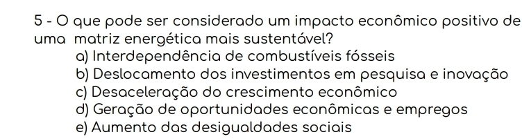 que pode ser considerado um impacto econômico positivo de
uma matriz energética mais sustentável?
a) Interdependência de combustíveis fósseis
b) Deslocamento dos investimentos em pesquisa e inovação
c) Desaceleração do crescimento econômico
d) Geração de oportunidades econômicas e empregos
e) Aumento das desigualdades sociais