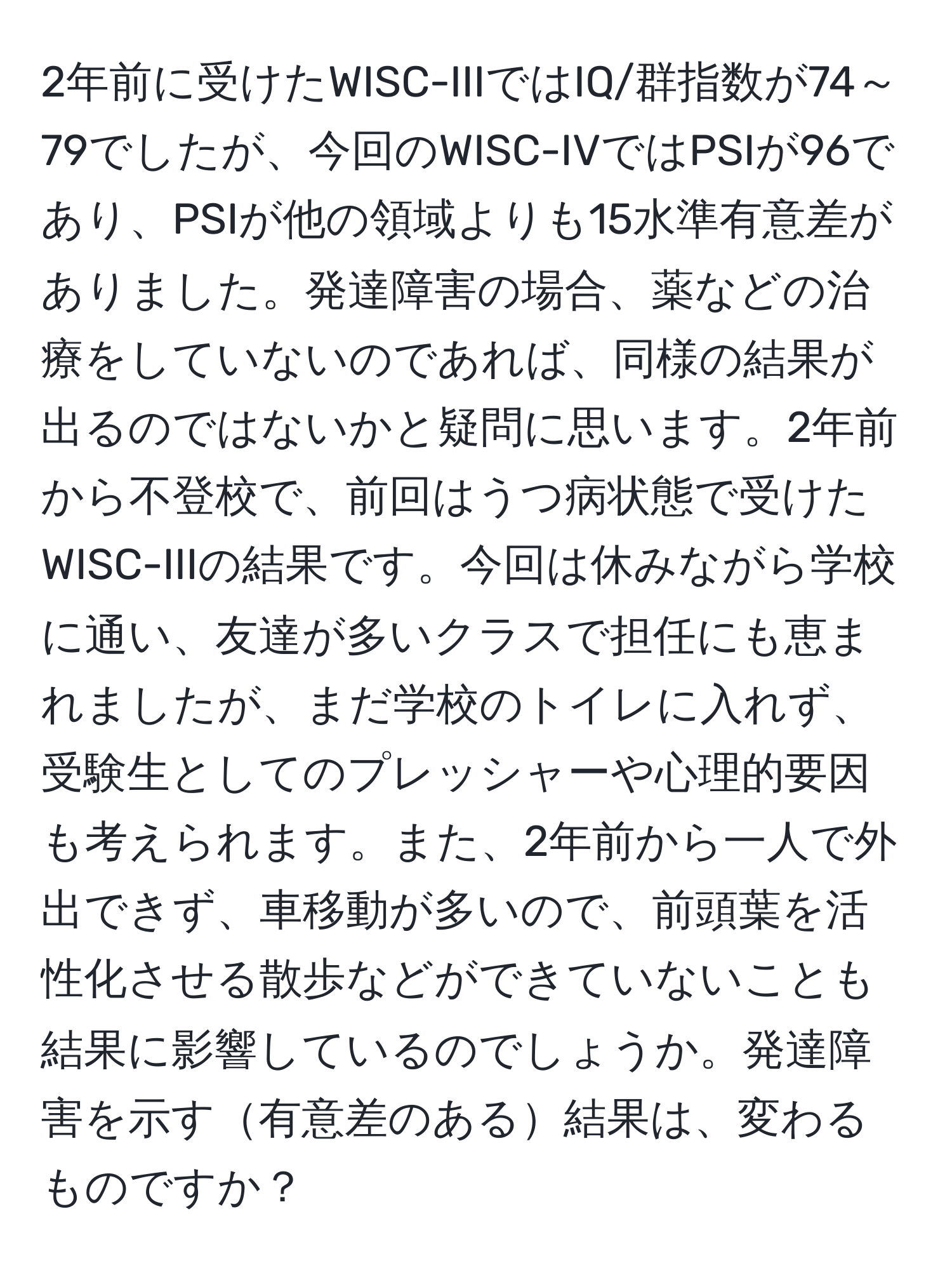 2年前に受けたWISC-IIIではIQ/群指数が74～79でしたが、今回のWISC-IVではPSIが96であり、PSIが他の領域よりも15水準有意差がありました。発達障害の場合、薬などの治療をしていないのであれば、同様の結果が出るのではないかと疑問に思います。2年前から不登校で、前回はうつ病状態で受けたWISC-IIIの結果です。今回は休みながら学校に通い、友達が多いクラスで担任にも恵まれましたが、まだ学校のトイレに入れず、受験生としてのプレッシャーや心理的要因も考えられます。また、2年前から一人で外出できず、車移動が多いので、前頭葉を活性化させる散歩などができていないことも結果に影響しているのでしょうか。発達障害を示す有意差のある結果は、変わるものですか？