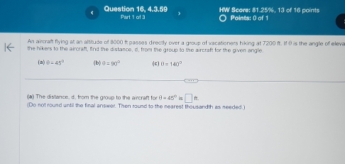 Question 16, 4.3.59 HW Score: 81.25%, 13 of 16 points 
Part 1 of 3 Points: 0 of 1 
An aircraft flying at an altitude of 8000 ft passes directly over a group of vacationers hiking at 7200 ft. If θ is the angle of eleva 
the hikers to the aircraft, find the distance, d. from the group to the aircraft for the given angle. 
(a) θ =45° (b) θ =90° (c) θ =140°
(a) The distance, d. from the group to the aircraft fo θ =45° is □ ft. 
(Do not round until the final answer. Then round to the nearest thousandth as needed.)