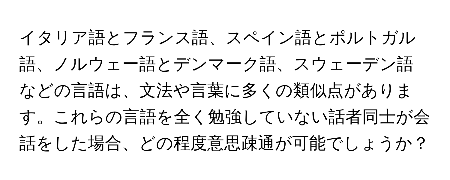 イタリア語とフランス語、スペイン語とポルトガル語、ノルウェー語とデンマーク語、スウェーデン語などの言語は、文法や言葉に多くの類似点があります。これらの言語を全く勉強していない話者同士が会話をした場合、どの程度意思疎通が可能でしょうか？