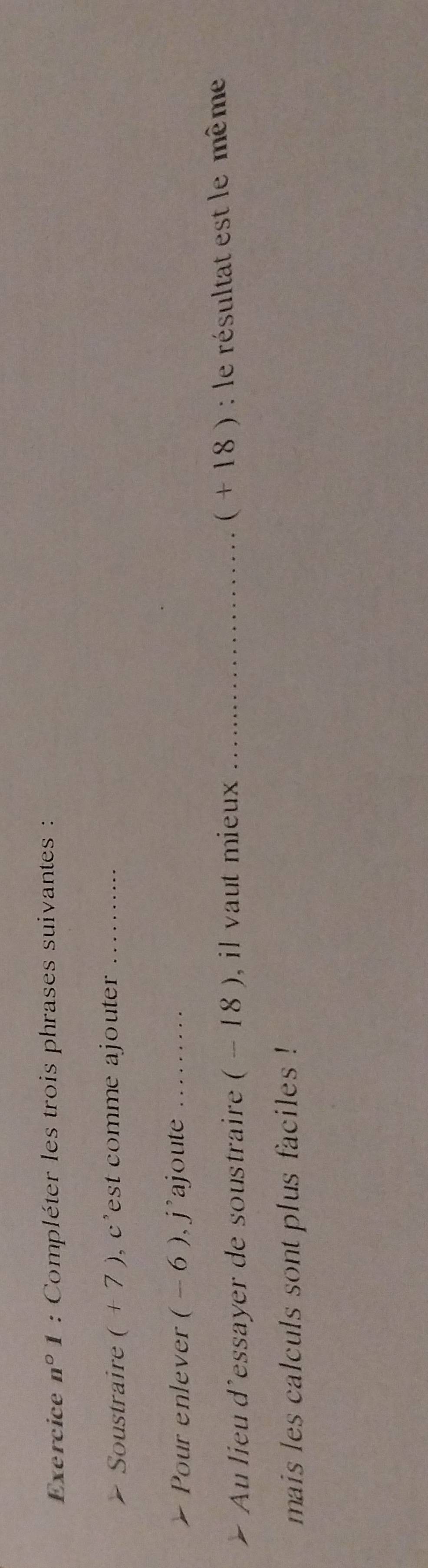 Exercice n° 1 : Compléter les trois phrases suivantes : 
Soustraire (+7) , c'est comme ajouter_ 
Pour enlever ( - 6 ), j'ajoute_ 
Au lieu d'essayer de soustraire ( - 18 ), il vaut mieux _( + 18 ) : le résultat est le même 
mais les calculs sont plus faciles !