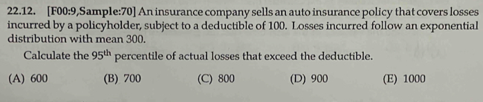 [F00:9,Sample:70] An insurance company sells an auto insurance policy that covers losses
incurred by a policyholder, subject to a deductible of 100. Losses incurred follow an exponential
distribution with mean 300.
Calculate the 95^(th) percentile of actual losses that exceed the deductible.
(A) 600 (B) 700 (C) 800 (D) 900 (E) 1000