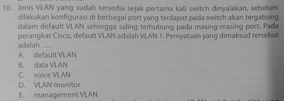 Jenis VLAN yang sudah tersedia sejak pertama kali switch dinyalakan, sebelum
dilakukan konfgurasi di berbagai port yang terdapat pada switch akan tergabung
dalam default VLAN sehingga saling terhubung pada masing-masing port. Pada
perangkat Cisco, default VLAN adalah VLAN 1. Pernyataan yang dimaksud tersebut
adalah ....
A. default VLAN
B. data VLAN
C. voice VLAN
D. VLAN monitor
E. management VLAN