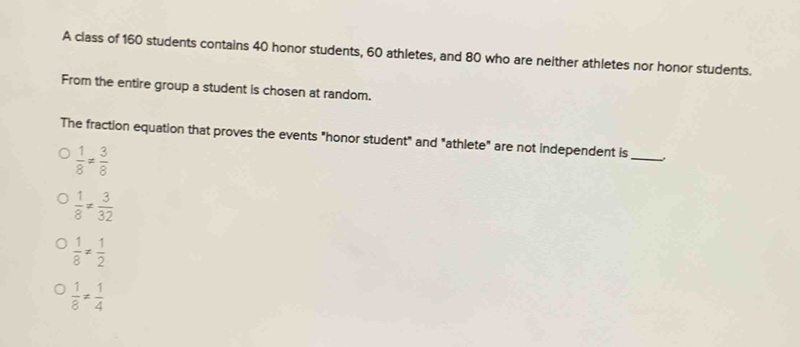 A class of 160 students contains 40 honor students, 60 athletes, and 80 who are neither athletes nor honor students.
From the entire group a student is chosen at random.
The fraction equation that proves the events "honor student" and "athlete" are not independent is_
 1/8 = 3/8 
 1/8 !=  3/32 
 1/8 !=  1/2 
 1/8 !=  1/4 