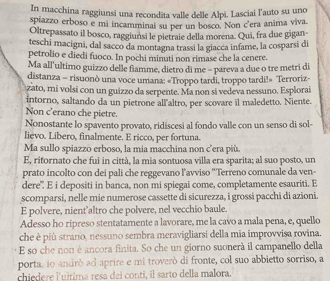 In macchina raggiunsi una recondita valle delle Alpi. Lasciai l’auto su uno
spiazzo erboso e mi incamminai su per un bosco. Non c’era anima viva.
Oltrepassato il bosco, raggiunsi le pietraie della morena. Qui, fra due gigan-
teschi macigni, dal sacco da montagna trassi la giacca infame, la cosparsi di
petrolio e diedi fuoco. In pochi minuti non rimase che la cenere.
Ma all’ultimo guizzo delle fiamme, dietro di me - pareva a due o tre metri di
distanza - risuonò una voce umana: «Troppo tardi, troppo tardi!» Terroriz-
zato, mi volsi con un guizzo da serpente. Ma non si vedeva nessuno. Esplorai
intorno, saltando da un pietrone all’altro, per scovare il maledetto. Niente.
Non c'erano che pietre.
Nonostante lo spavento provato, ridiscesi al fondo valle con un senso di sol-
lievo. Libero, finalmente. E ricco, per fortuna.
Ma sullo spiazzo erboso, la mia macchina non c’era più.
E, ritornato che fui in città, la mia sontuosa villa era sparita; al suo posto, un
prato incolto con dei pali che reggevano ľ’avviso “Terreno comunale da ven-
dere’ E i depositi in banca, non mi spiegai come, completamente esauriti. E
scomparsi, nelle mie numerose cassette di sicurezza, i grossi pacchi di azioni.
E polvere, nient’altro che polvere, nel vecchio baule.
Adesso ho ripreso stentatamente a lavorare, me la cavo a mala pena, e, quello
che è più strano, nessuno sembra meravigliarsi della mia improvvisa rovina.
E so che non é ancora finita. So che un giorno suonerà il campanello della
porta, io andrò ad aprire e mi troverò di fronte, col suo abbietto sorriso, a
chiedere lultima resa dei conti, il sarto della malora.