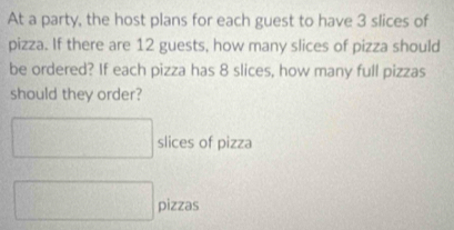 At a party, the host plans for each guest to have 3 slices of 
pizza. If there are 12 guests, how many slices of pizza should 
be ordered? If each pizza has 8 slices, how many full pizzas 
should they order?
□ slices of pizza 
□ pizzas