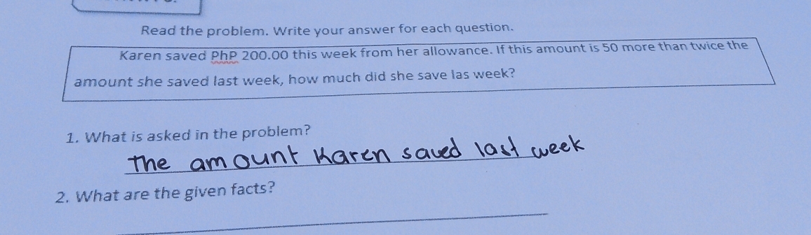 Read the problem. Write your answer for each question. 
Karen saved PhP 200.00 this week from her allowance. If this amount is 50 more than twice the 
amount she saved last week, how much did she save las week? 
1. What is asked in the problem? 
_ 
2. What are the given facts? 
_