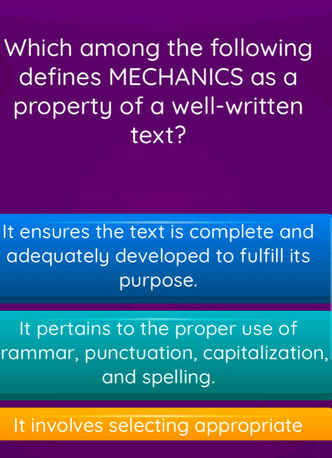 Which among the following
defines MECHANICS as a
property of a well-written
text?
It ensures the text is complete and
adequately developed to fulfill its
purpose.
It pertains to the proper use of
rammar, punctuation, capitalization,
and spelling.
It involves selecting appropriate