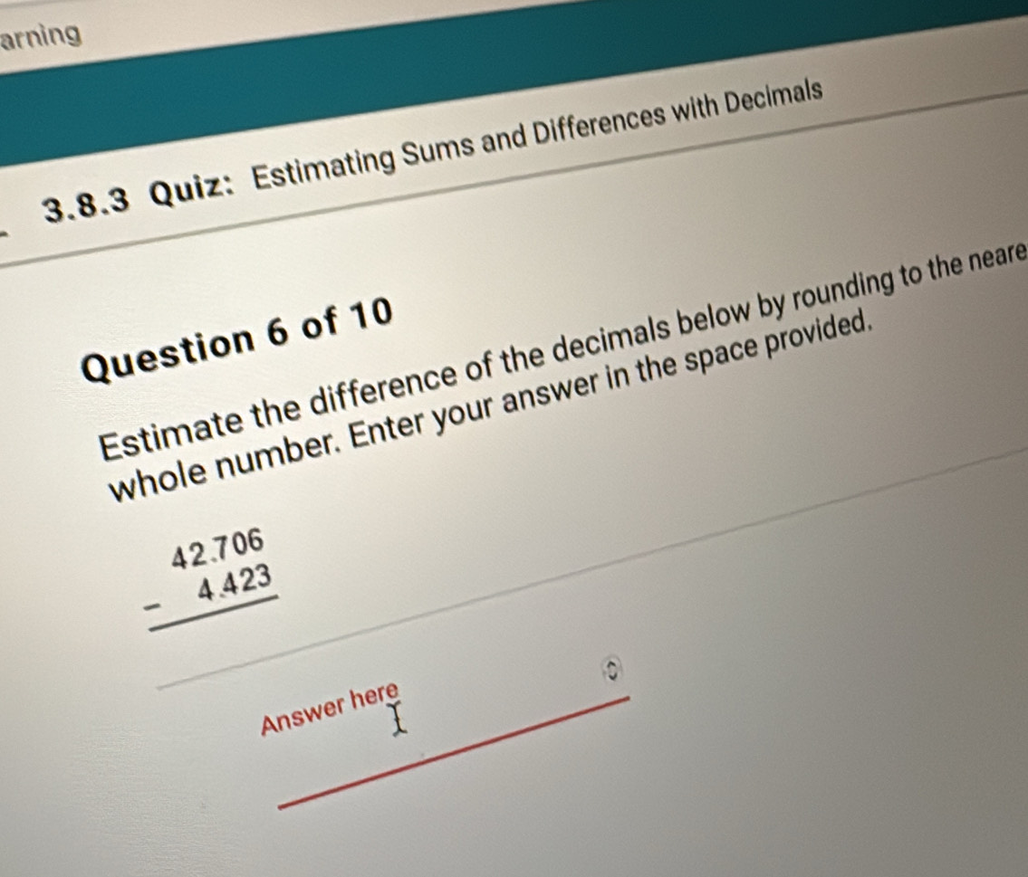 arning 
3.8.3 Quiz: Estimating Sums and Differences with Decimals 
Question 6 of 10 
Estimate the difference of the decimals below by rounding to the neare 
whole number. Enter your answer in the space provided
beginarrayr 42.706 -4.423 hline endarray
Answer here