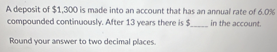 A deposit of $1,300 is made into an account that has an annual rate of 6.0%
compounded continuously. After 13 years there is $ _ in the account. 
Round your answer to two decimal places.