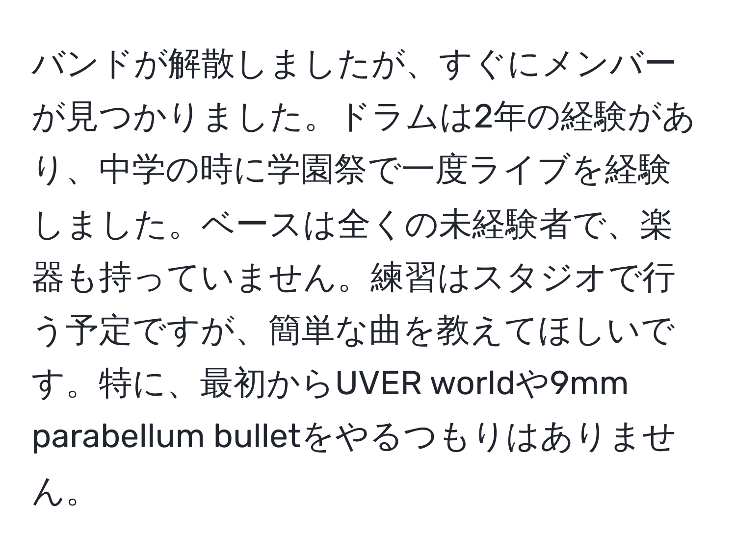 バンドが解散しましたが、すぐにメンバーが見つかりました。ドラムは2年の経験があり、中学の時に学園祭で一度ライブを経験しました。ベースは全くの未経験者で、楽器も持っていません。練習はスタジオで行う予定ですが、簡単な曲を教えてほしいです。特に、最初からUVER worldや9mm parabellum bulletをやるつもりはありません。