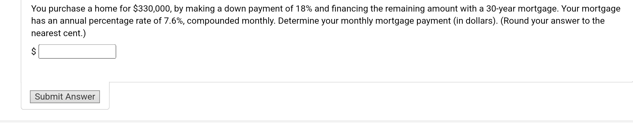 You purchase a home for $330,000, by making a down payment of 18% and financing the remaining amount with a 30-year mortgage. Your mortgage 
has an annual percentage rate of 7.6%, compounded monthly. Determine your monthly mortgage payment (in dollars). (Round your answer to the 
nearest cent.) 
S □ 
Submit Answer □  □ 