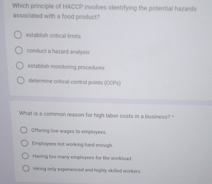 Which principle of HACCP involves identifying the potential hazards
associated with a food product?
establish critical limits
conduct a hazard analysis
establish monitoring procedures
determine critical control points (CCPs)
What is a common reason for high labor costs in a business? *
Offering low wages to employees.
Employees not working hard enough.
Having too many employees for the workload.
Hiring only experienced and highly skilled workers.