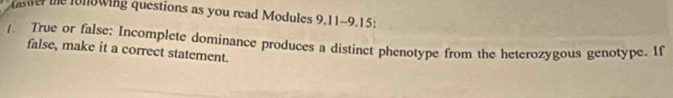 Answer the fonowing questions as you read Modules 9.11-9.15: 
True or false: Incomplete dominance produces a distinct phenotype from the heterozygous genotype. If 
false, make it a correct statement.