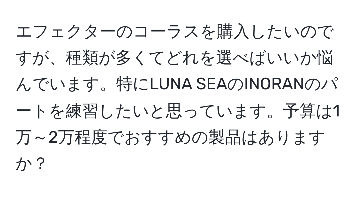 エフェクターのコーラスを購入したいのですが、種類が多くてどれを選べばいいか悩んでいます。特にLUNA SEAのINORANのパートを練習したいと思っています。予算は1万～2万程度でおすすめの製品はありますか？