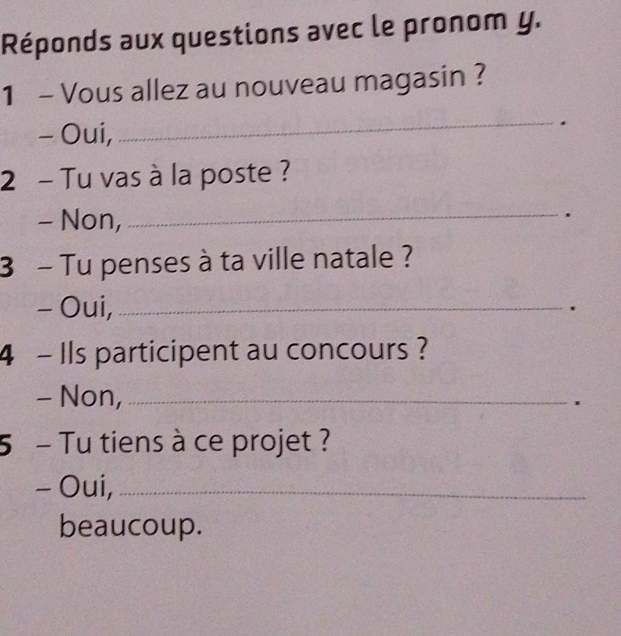 Réponds aux questions avec le pronom y. 
1 - Vous allez au nouveau magasin ? 
- Oui, 
_. 
2 - Tu vas à la poste ? 
- Non,_ 
. 
3 - Tu penses à ta ville natale ? 
- Oui,_ 
. 
4 - Ils participent au concours ? 
- Non,_ 
5 - Tu tiens à ce projet ? 
- Oui,_ 
beaucoup.