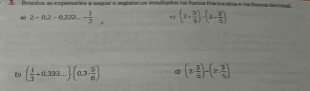 Resolva as expressões a seguir e registre os resultados na forma fracionâria e na forma decimal 
2 2-0.2-0.222- 1/2 . 
c (2+ 3/5 )-(2- 3/5 )
b) ( 1/3 +0.333...)· (0.3·  5/6 ) d) (2·  3/5 )-(2: 3/5 )